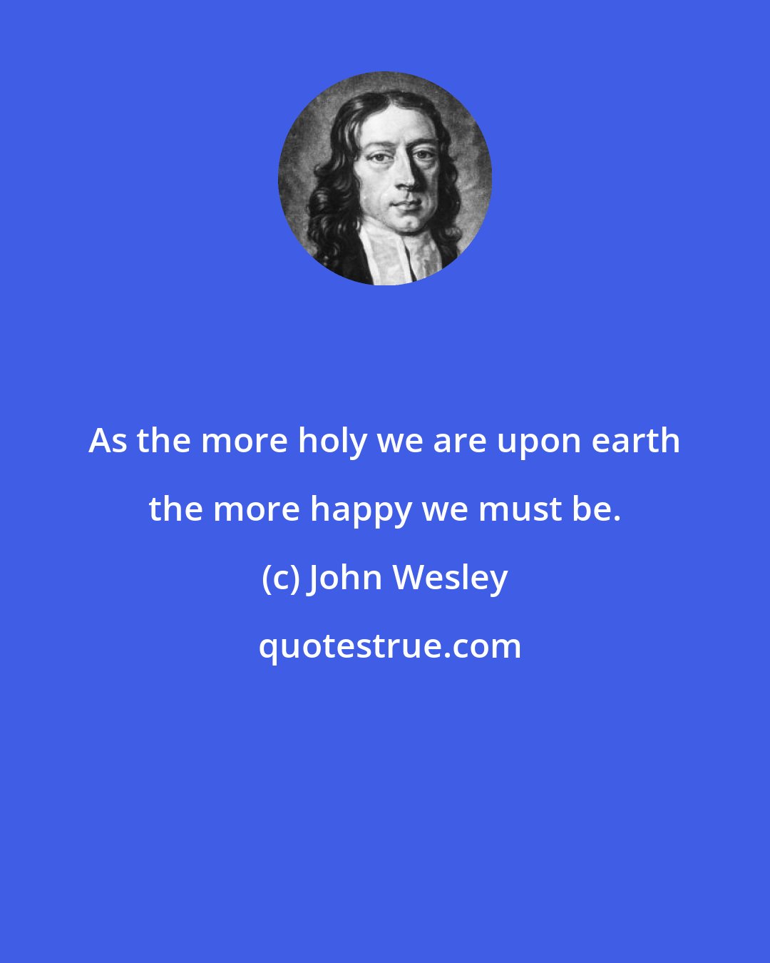 John Wesley: As the more holy we are upon earth the more happy we must be.