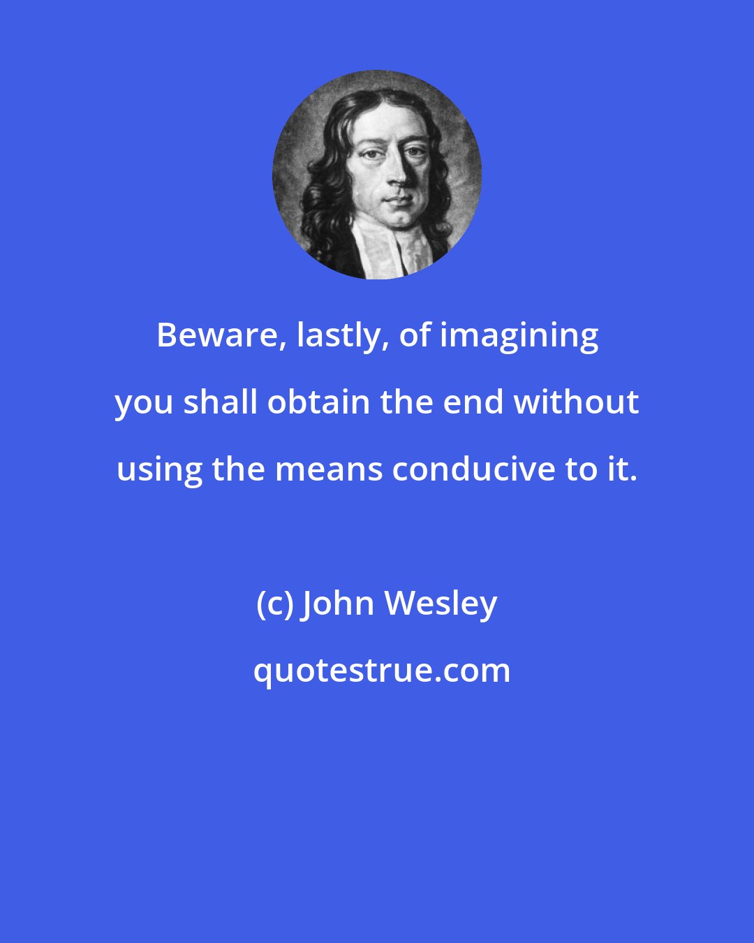 John Wesley: Beware, lastly, of imagining you shall obtain the end without using the means conducive to it.