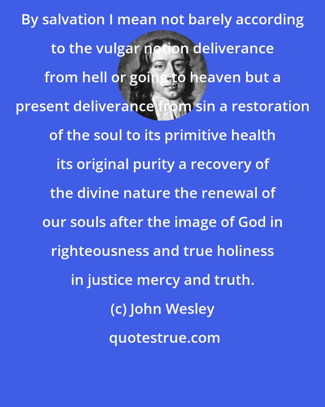 John Wesley: By salvation I mean not barely according to the vulgar notion deliverance from hell or going to heaven but a present deliverance from sin a restoration of the soul to its primitive health its original purity a recovery of the divine nature the renewal of our souls after the image of God in righteousness and true holiness in justice mercy and truth.