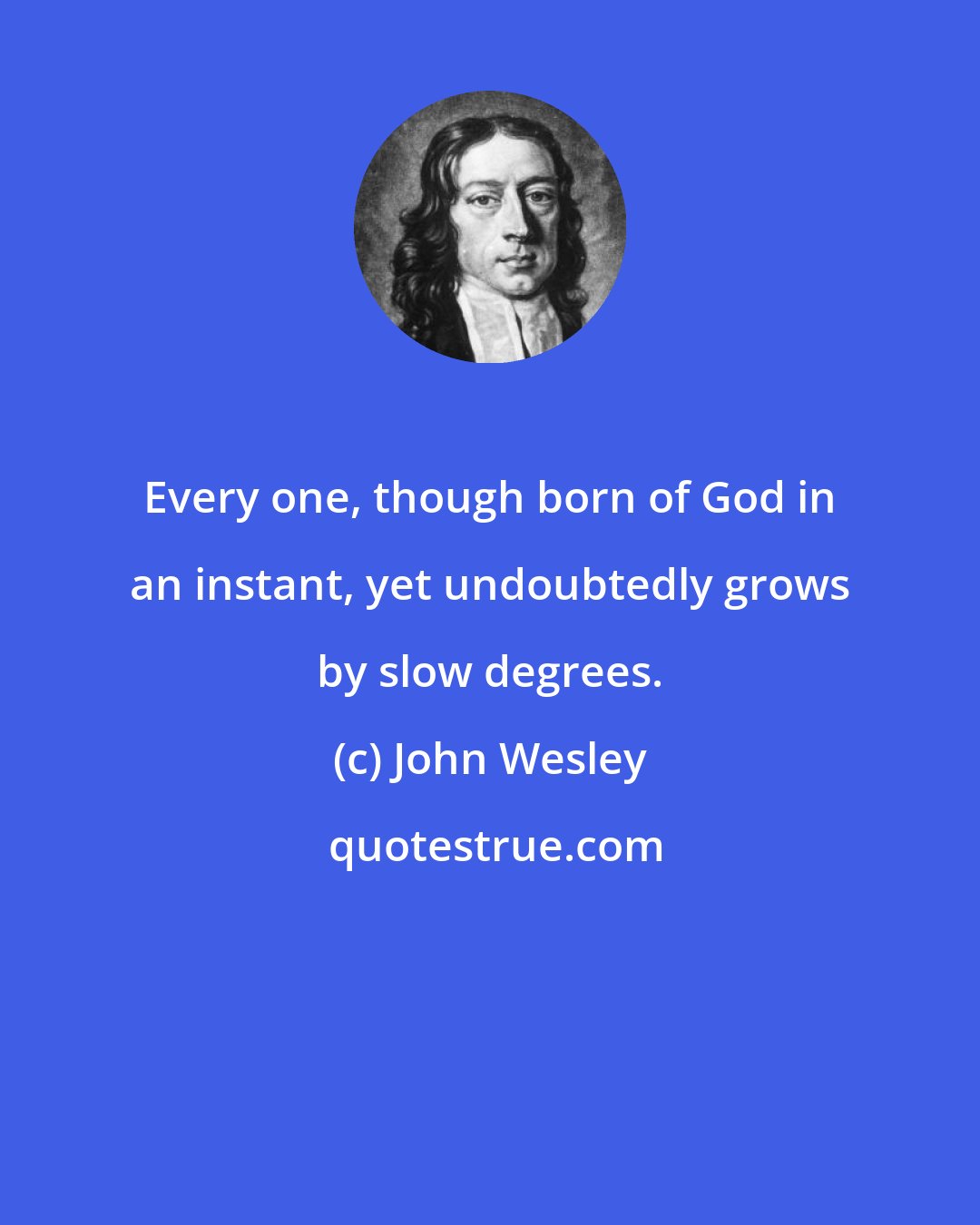 John Wesley: Every one, though born of God in an instant, yet undoubtedly grows by slow degrees.