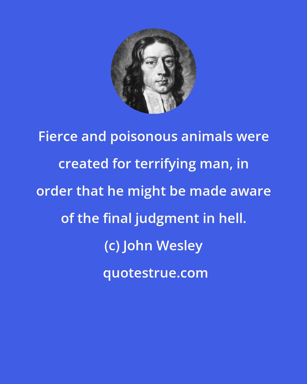 John Wesley: Fierce and poisonous animals were created for terrifying man, in order that he might be made aware of the final judgment in hell.