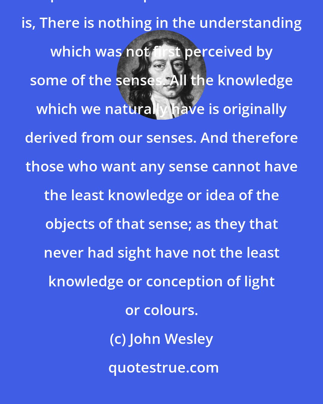 John Wesley: For many ages it has been allowed by sensible men, Nihil est in intellectu quod non fuit prius in sensu: That is, There is nothing in the understanding which was not first perceived by some of the senses. All the knowledge which we naturally have is originally derived from our senses. And therefore those who want any sense cannot have the least knowledge or idea of the objects of that sense; as they that never had sight have not the least knowledge or conception of light or colours.