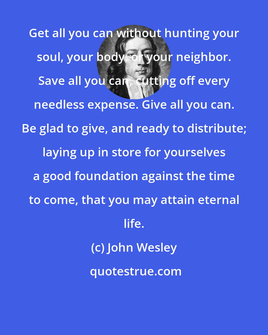 John Wesley: Get all you can without hunting your soul, your body, or your neighbor. Save all you can, cutting off every needless expense. Give all you can. Be glad to give, and ready to distribute; laying up in store for yourselves a good foundation against the time to come, that you may attain eternal life.