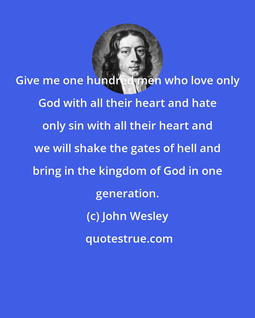 John Wesley: Give me one hundred men who love only God with all their heart and hate only sin with all their heart and we will shake the gates of hell and bring in the kingdom of God in one generation.