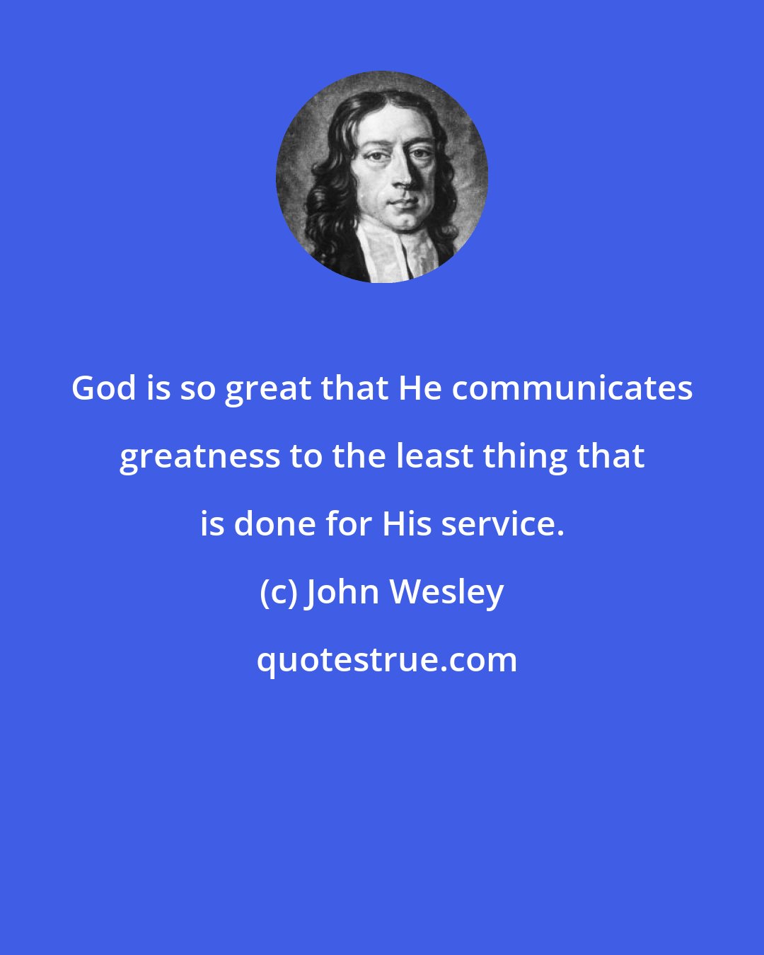 John Wesley: God is so great that He communicates greatness to the least thing that is done for His service.