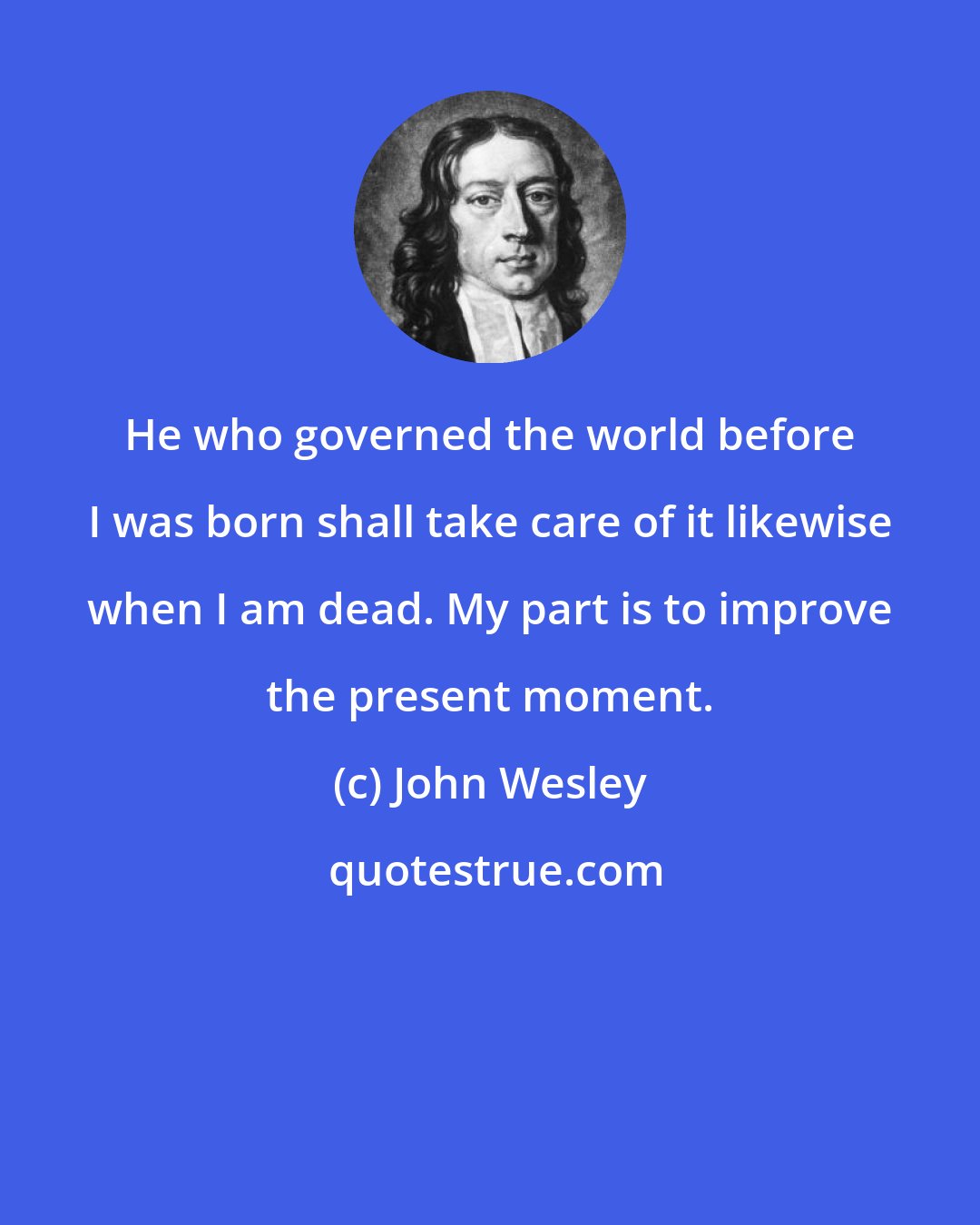 John Wesley: He who governed the world before I was born shall take care of it likewise when I am dead. My part is to improve the present moment.