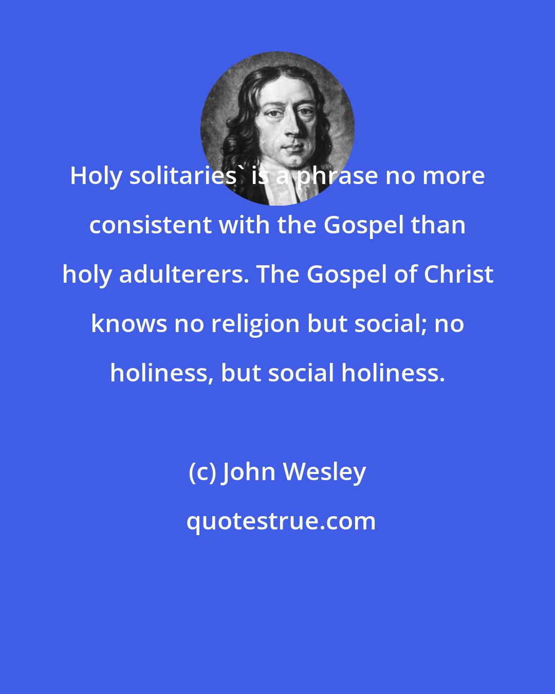 John Wesley: Holy solitaries' is a phrase no more consistent with the Gospel than holy adulterers. The Gospel of Christ knows no religion but social; no holiness, but social holiness.