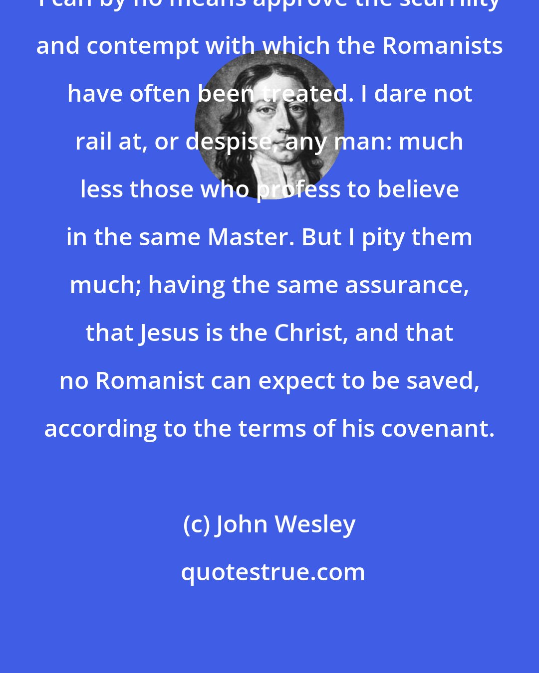 John Wesley: I can by no means approve the scurrility and contempt with which the Romanists have often been treated. I dare not rail at, or despise, any man: much less those who profess to believe in the same Master. But I pity them much; having the same assurance, that Jesus is the Christ, and that no Romanist can expect to be saved, according to the terms of his covenant.