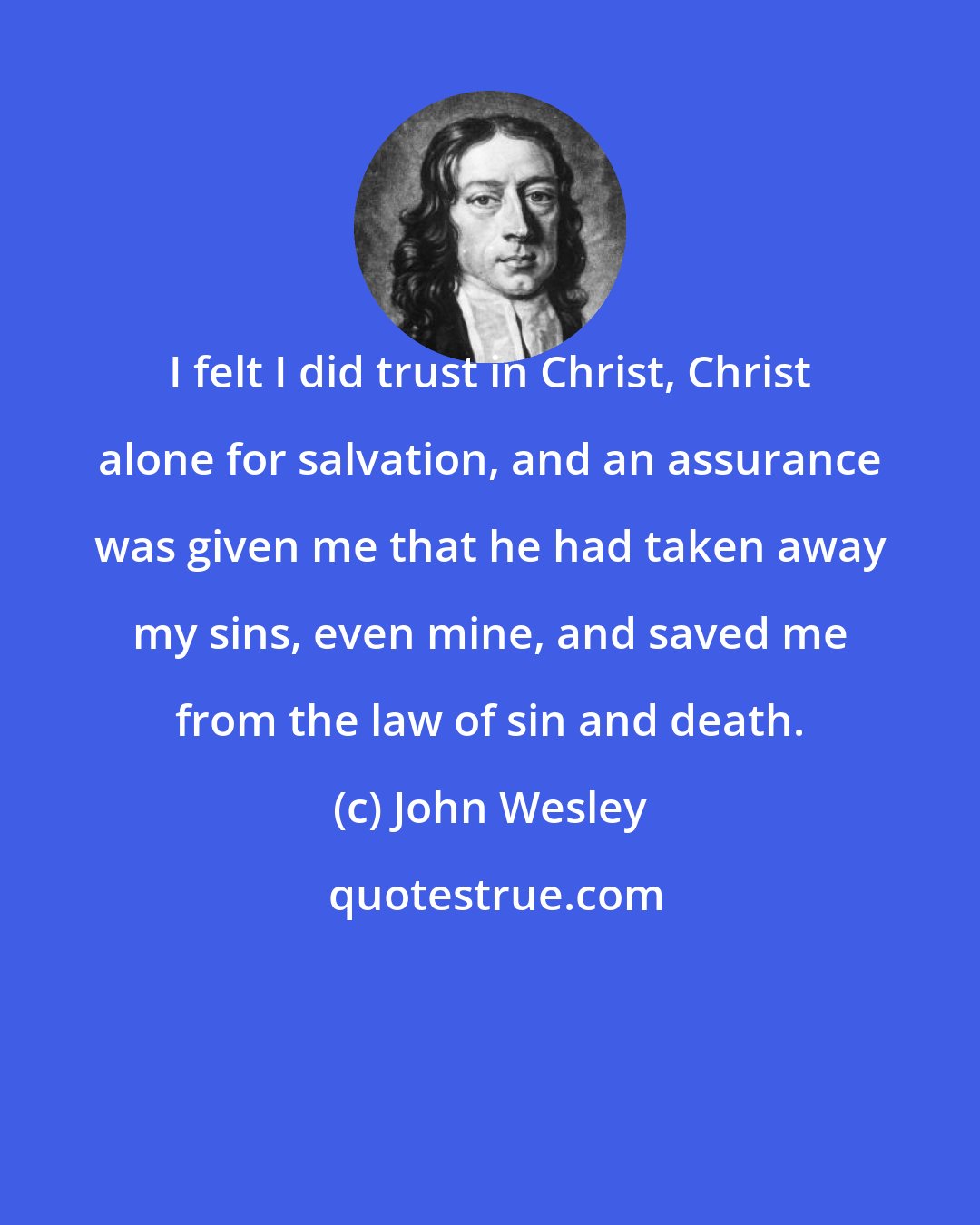 John Wesley: I felt I did trust in Christ, Christ alone for salvation, and an assurance was given me that he had taken away my sins, even mine, and saved me from the law of sin and death.