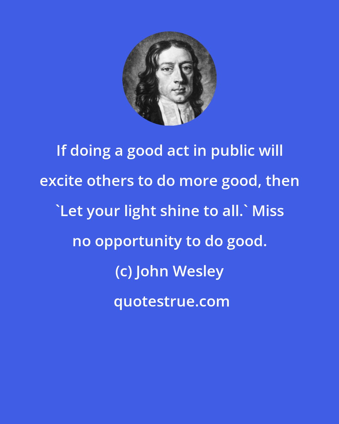 John Wesley: If doing a good act in public will excite others to do more good, then 'Let your light shine to all.' Miss no opportunity to do good.