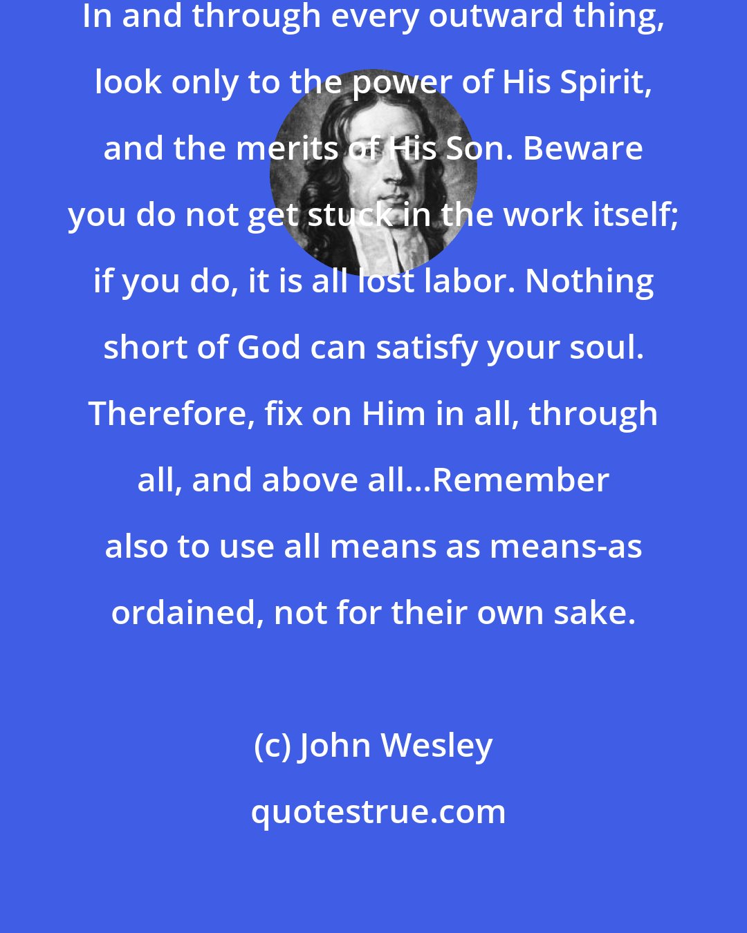 John Wesley: In using all means, seek God alone. In and through every outward thing, look only to the power of His Spirit, and the merits of His Son. Beware you do not get stuck in the work itself; if you do, it is all lost labor. Nothing short of God can satisfy your soul. Therefore, fix on Him in all, through all, and above all...Remember also to use all means as means-as ordained, not for their own sake.