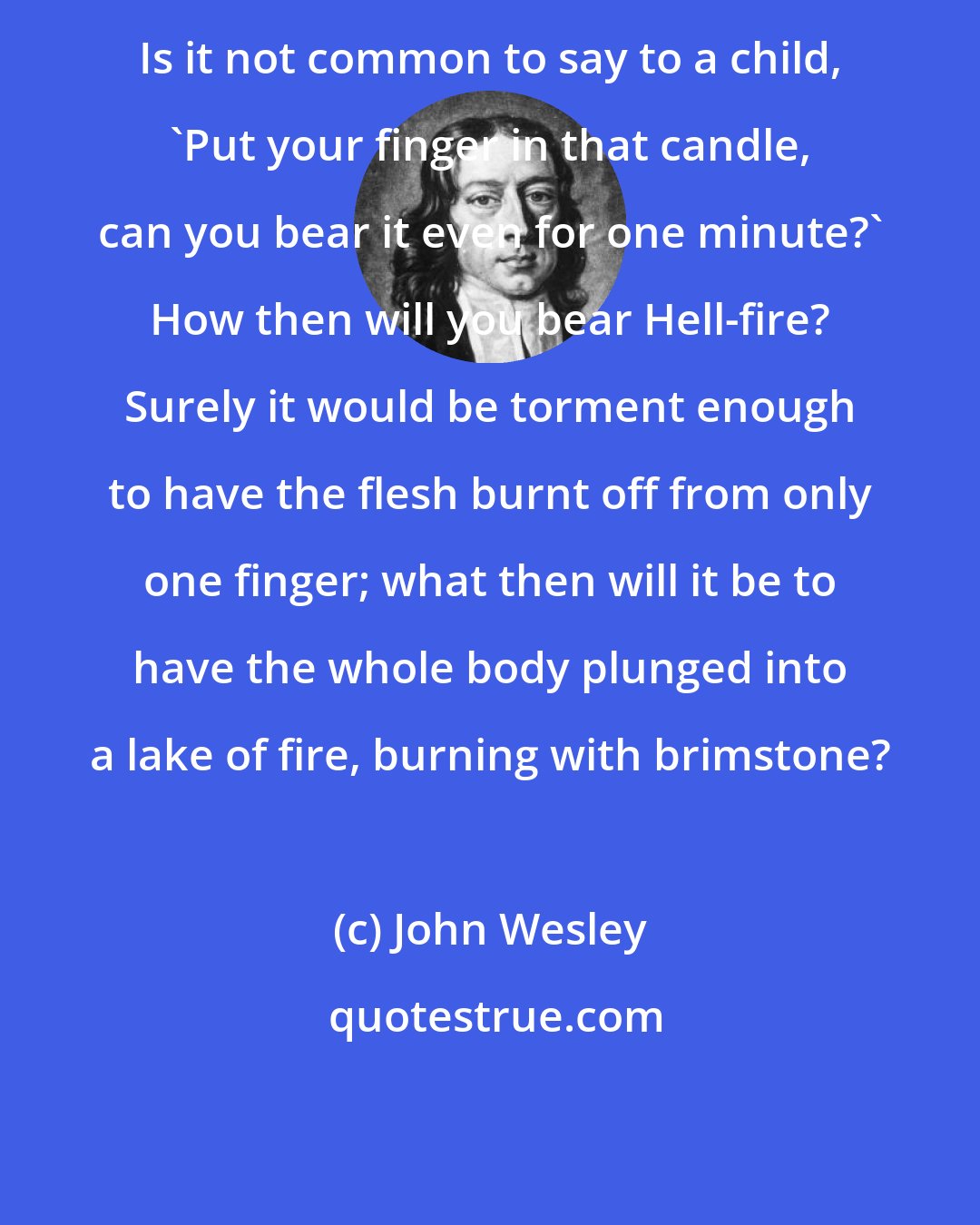 John Wesley: Is it not common to say to a child, 'Put your finger in that candle, can you bear it even for one minute?' How then will you bear Hell-fire? Surely it would be torment enough to have the flesh burnt off from only one finger; what then will it be to have the whole body plunged into a lake of fire, burning with brimstone?