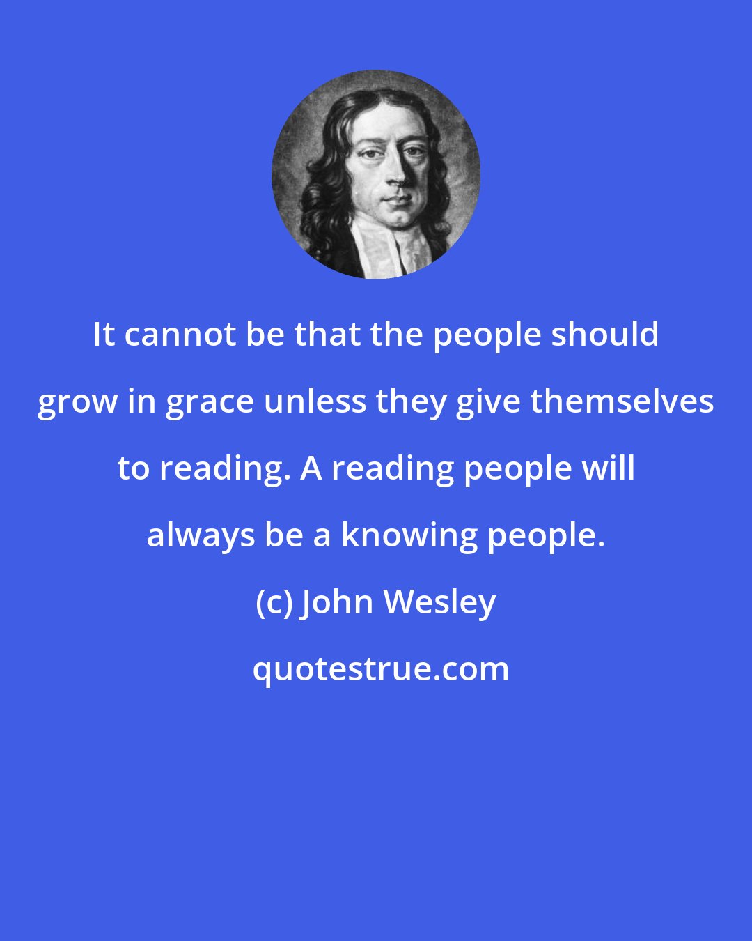 John Wesley: It cannot be that the people should grow in grace unless they give themselves to reading. A reading people will always be a knowing people.