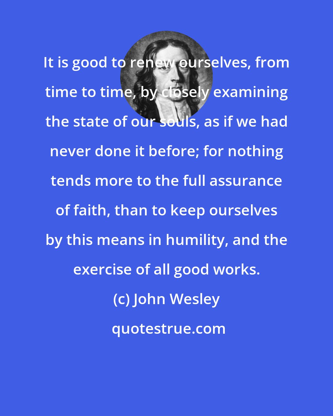 John Wesley: It is good to renew ourselves, from time to time, by closely examining the state of our souls, as if we had never done it before; for nothing tends more to the full assurance of faith, than to keep ourselves by this means in humility, and the exercise of all good works.