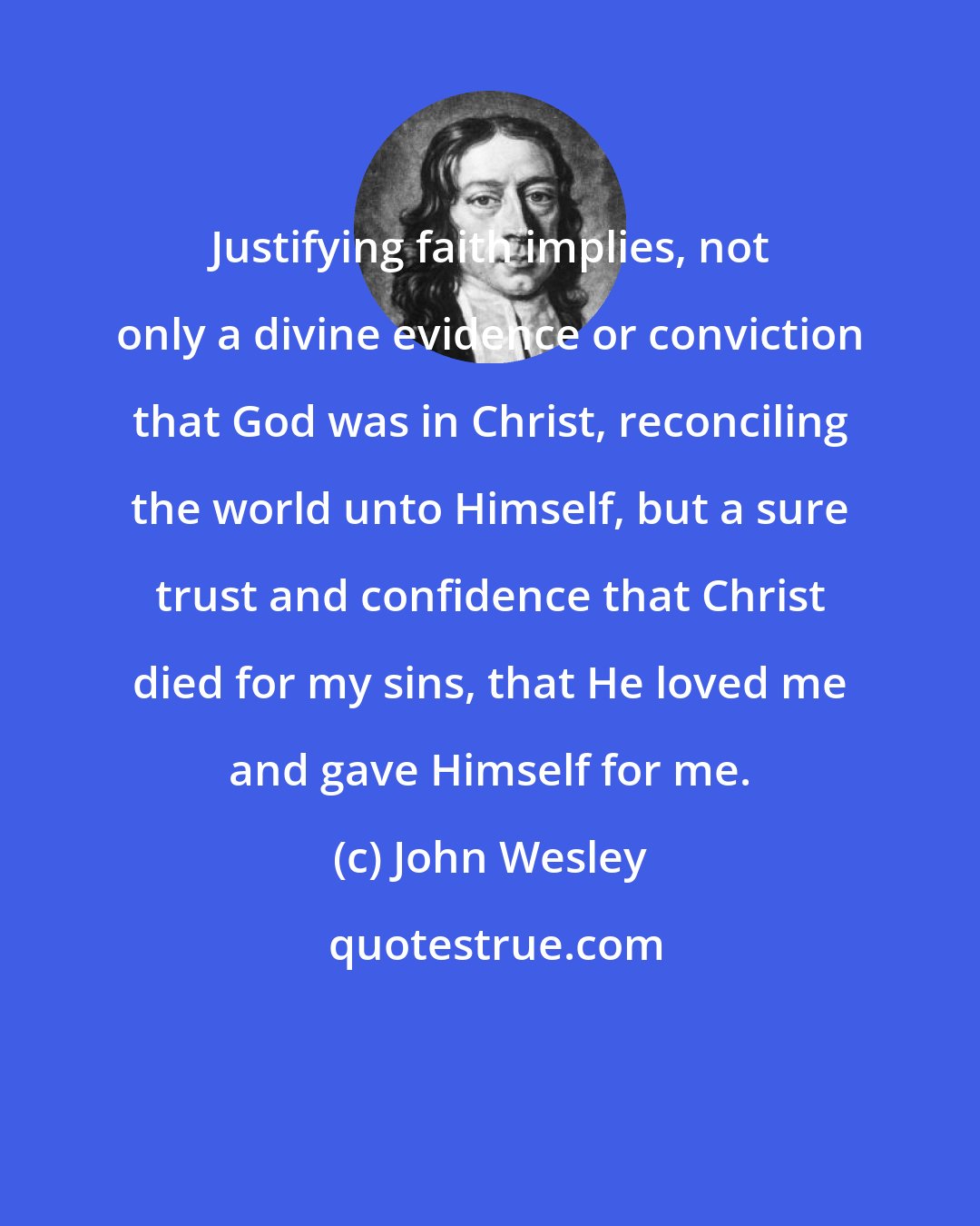 John Wesley: Justifying faith implies, not only a divine evidence or conviction that God was in Christ, reconciling the world unto Himself, but a sure trust and confidence that Christ died for my sins, that He loved me and gave Himself for me.