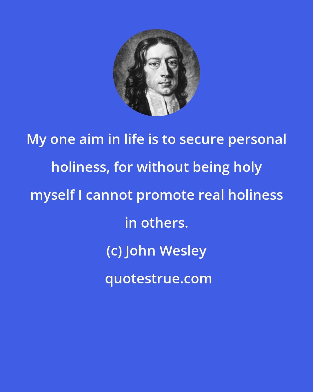 John Wesley: My one aim in life is to secure personal holiness, for without being holy myself I cannot promote real holiness in others.