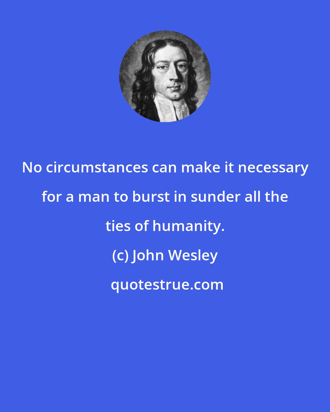 John Wesley: No circumstances can make it necessary for a man to burst in sunder all the ties of humanity.