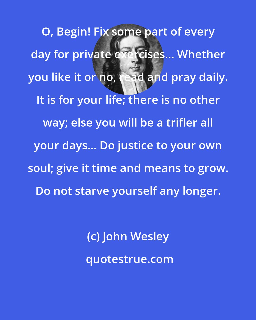 John Wesley: O, Begin! Fix some part of every day for private exercises... Whether you like it or no, read and pray daily. It is for your life; there is no other way; else you will be a trifler all your days... Do justice to your own soul; give it time and means to grow. Do not starve yourself any longer.