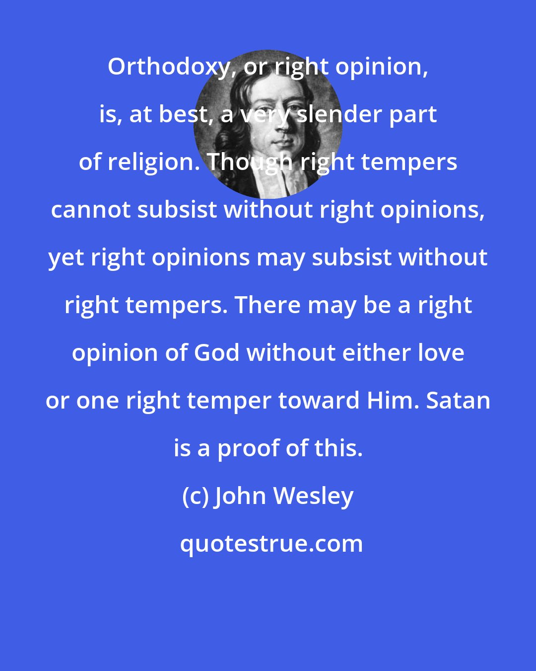 John Wesley: Orthodoxy, or right opinion, is, at best, a very slender part of religion. Though right tempers cannot subsist without right opinions, yet right opinions may subsist without right tempers. There may be a right opinion of God without either love or one right temper toward Him. Satan is a proof of this.