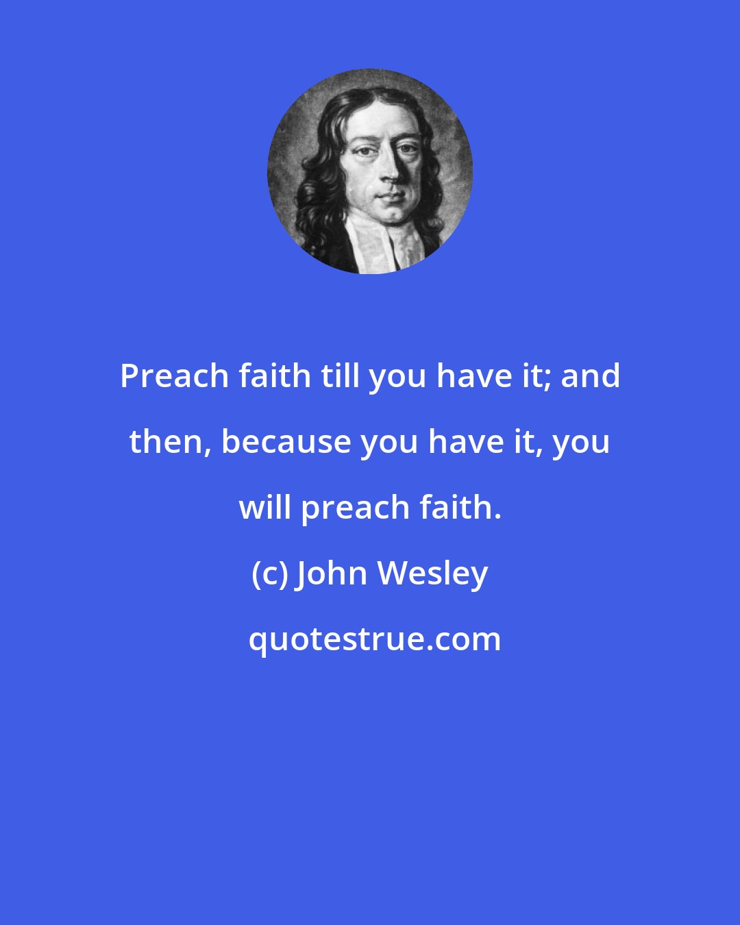 John Wesley: Preach faith till you have it; and then, because you have it, you will preach faith.