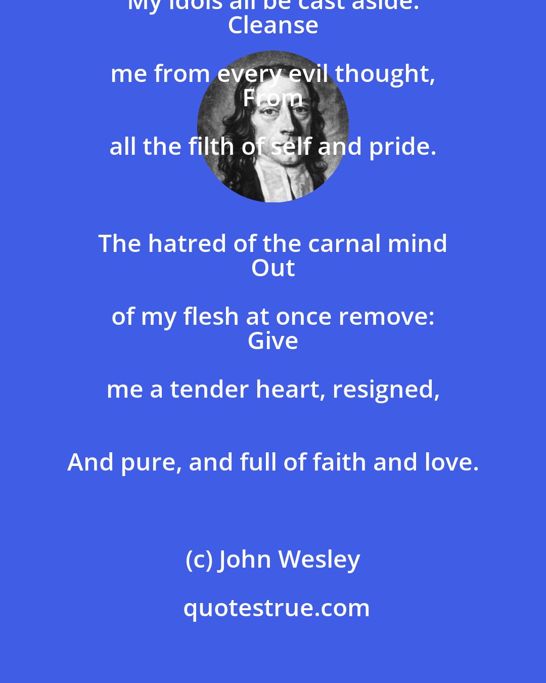 John Wesley: Purge me from every sinful blot; 
 My idols all be cast aside: 
 Cleanse me from every evil thought, 
 From all the filth of self and pride. 
 
 The hatred of the carnal mind 
 Out of my flesh at once remove: 
 Give me a tender heart, resigned, 
 And pure, and full of faith and love.