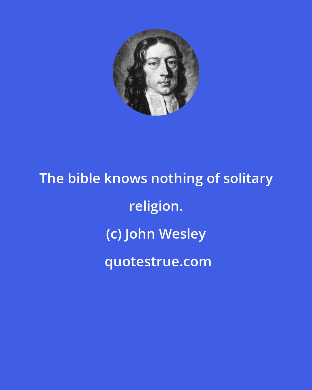 John Wesley: The bible knows nothing of solitary religion.