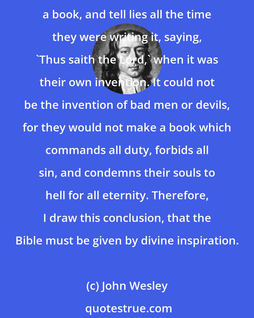 John Wesley: The Bible must be the invention of either good men or angels, bad men or devils, or of God. It could not be the invention of good men or angels, for they neither would or could make a book, and tell lies all the time they were writing it, saying, 'Thus saith the Lord,' when it was their own invention. It could not be the invention of bad men or devils, for they would not make a book which commands all duty, forbids all sin, and condemns their souls to hell for all eternity. Therefore, I draw this conclusion, that the Bible must be given by divine inspiration.