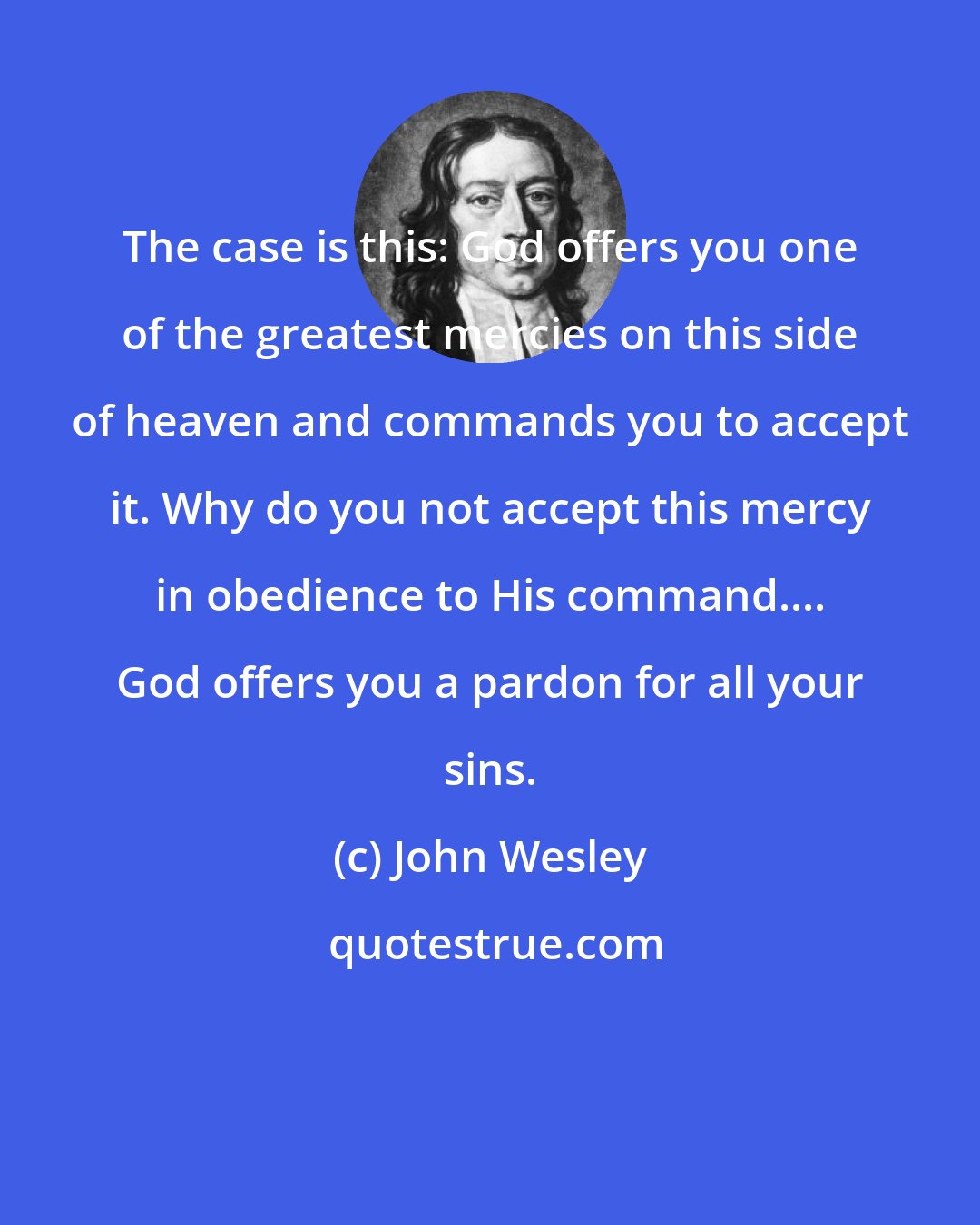 John Wesley: The case is this: God offers you one of the greatest mercies on this side of heaven and commands you to accept it. Why do you not accept this mercy in obedience to His command.... God offers you a pardon for all your sins.