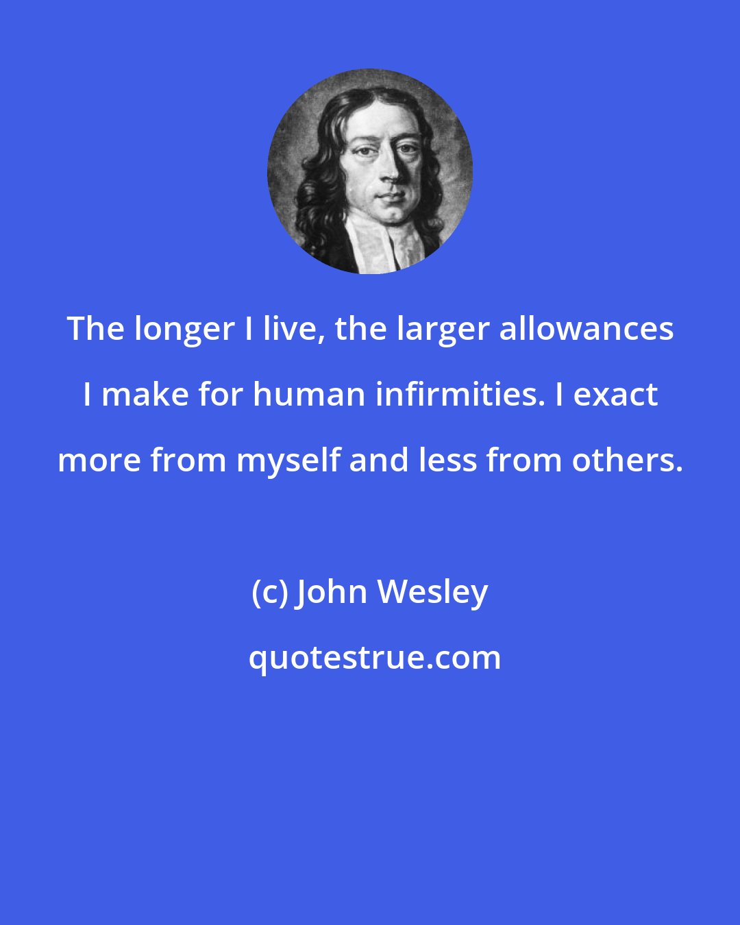 John Wesley: The longer I live, the larger allowances I make for human infirmities. I exact more from myself and less from others.