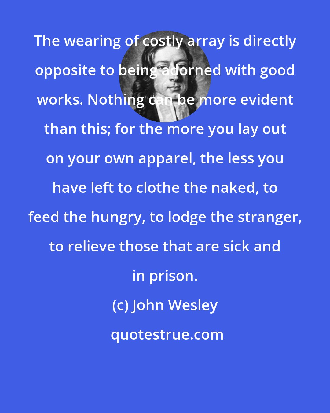 John Wesley: The wearing of costly array is directly opposite to being adorned with good works. Nothing can be more evident than this; for the more you lay out on your own apparel, the less you have left to clothe the naked, to feed the hungry, to lodge the stranger, to relieve those that are sick and in prison.