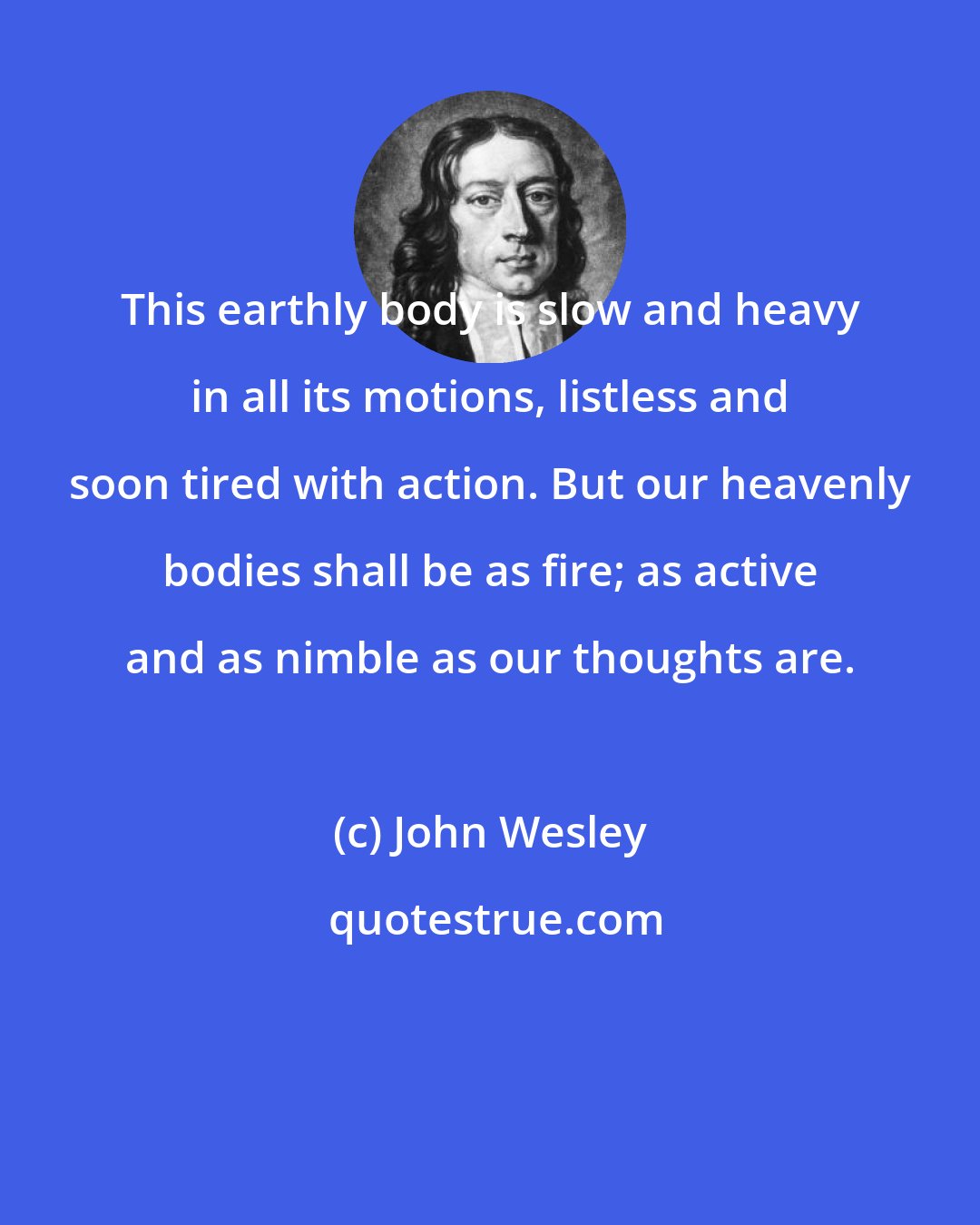 John Wesley: This earthly body is slow and heavy in all its motions, listless and soon tired with action. But our heavenly bodies shall be as fire; as active and as nimble as our thoughts are.