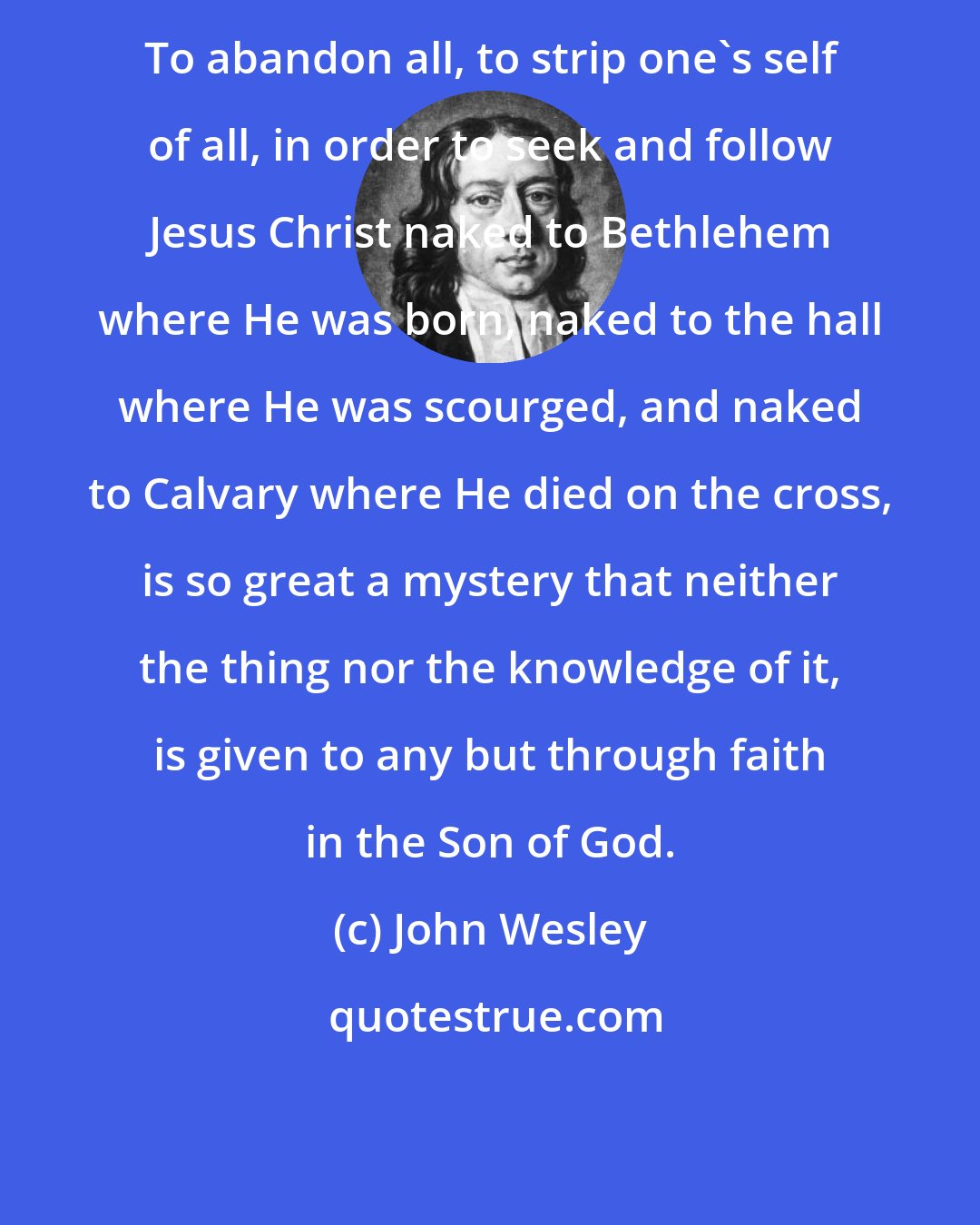 John Wesley: To abandon all, to strip one's self of all, in order to seek and follow Jesus Christ naked to Bethlehem where He was born, naked to the hall where He was scourged, and naked to Calvary where He died on the cross, is so great a mystery that neither the thing nor the knowledge of it, is given to any but through faith in the Son of God.