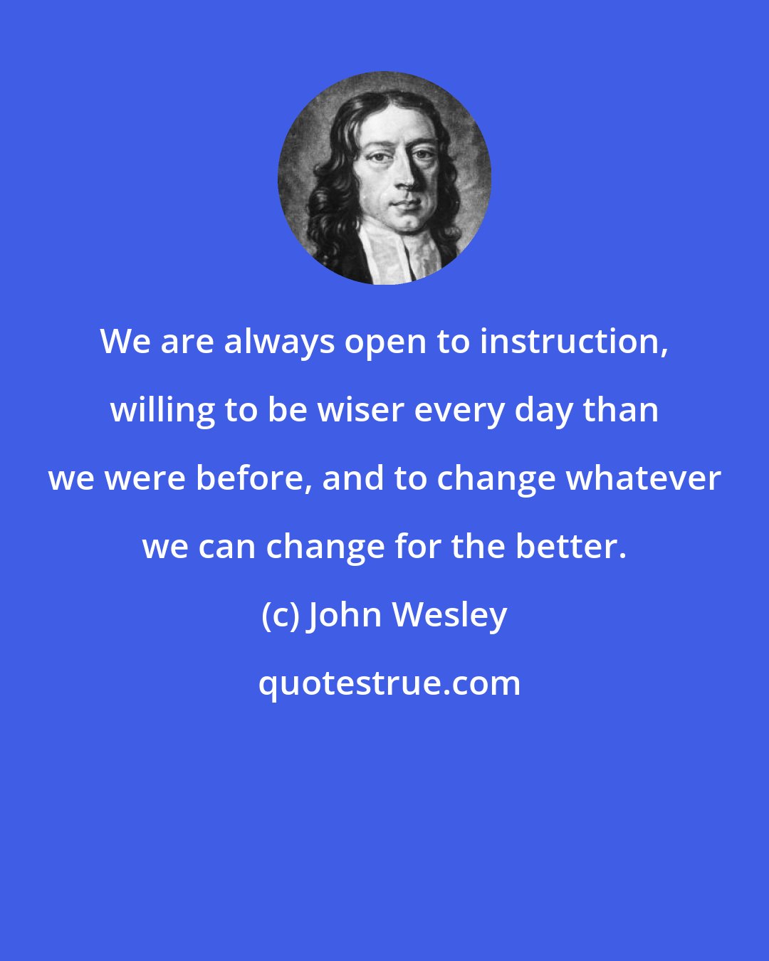 John Wesley: We are always open to instruction, willing to be wiser every day than we were before, and to change whatever we can change for the better.