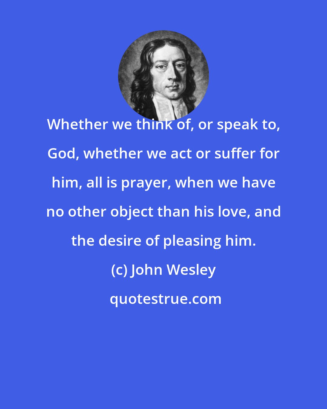 John Wesley: Whether we think of, or speak to, God, whether we act or suffer for him, all is prayer, when we have no other object than his love, and the desire of pleasing him.