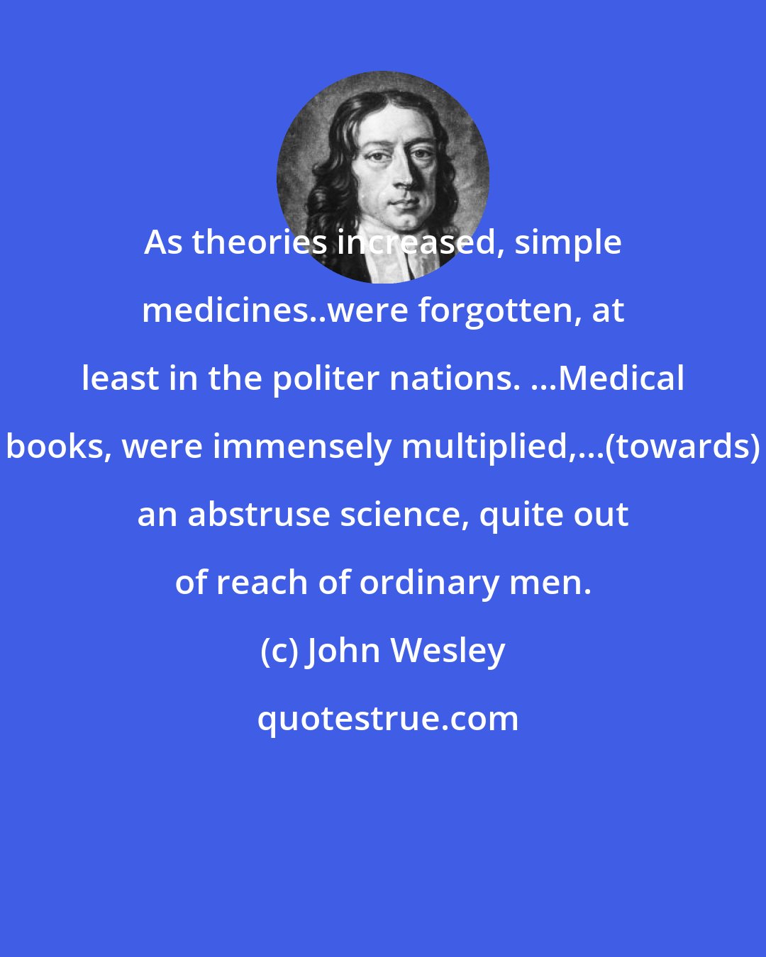 John Wesley: As theories increased, simple medicines..were forgotten, at least in the politer nations. ...Medical books, were immensely multiplied,...(towards) an abstruse science, quite out of reach of ordinary men.