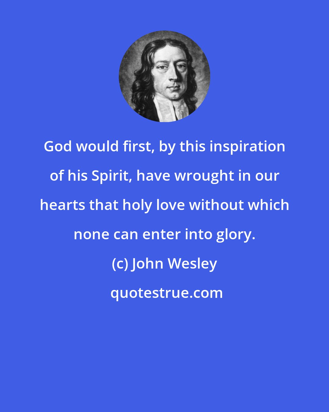 John Wesley: God would first, by this inspiration of his Spirit, have wrought in our hearts that holy love without which none can enter into glory.