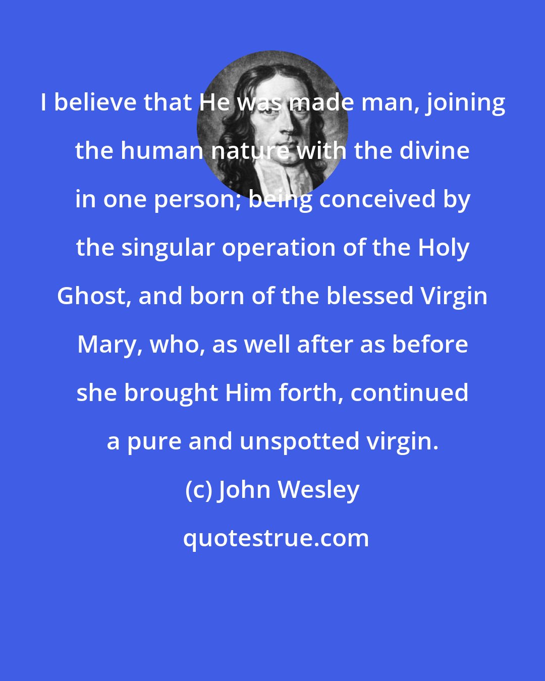 John Wesley: I believe that He was made man, joining the human nature with the divine in one person; being conceived by the singular operation of the Holy Ghost, and born of the blessed Virgin Mary, who, as well after as before she brought Him forth, continued a pure and unspotted virgin.