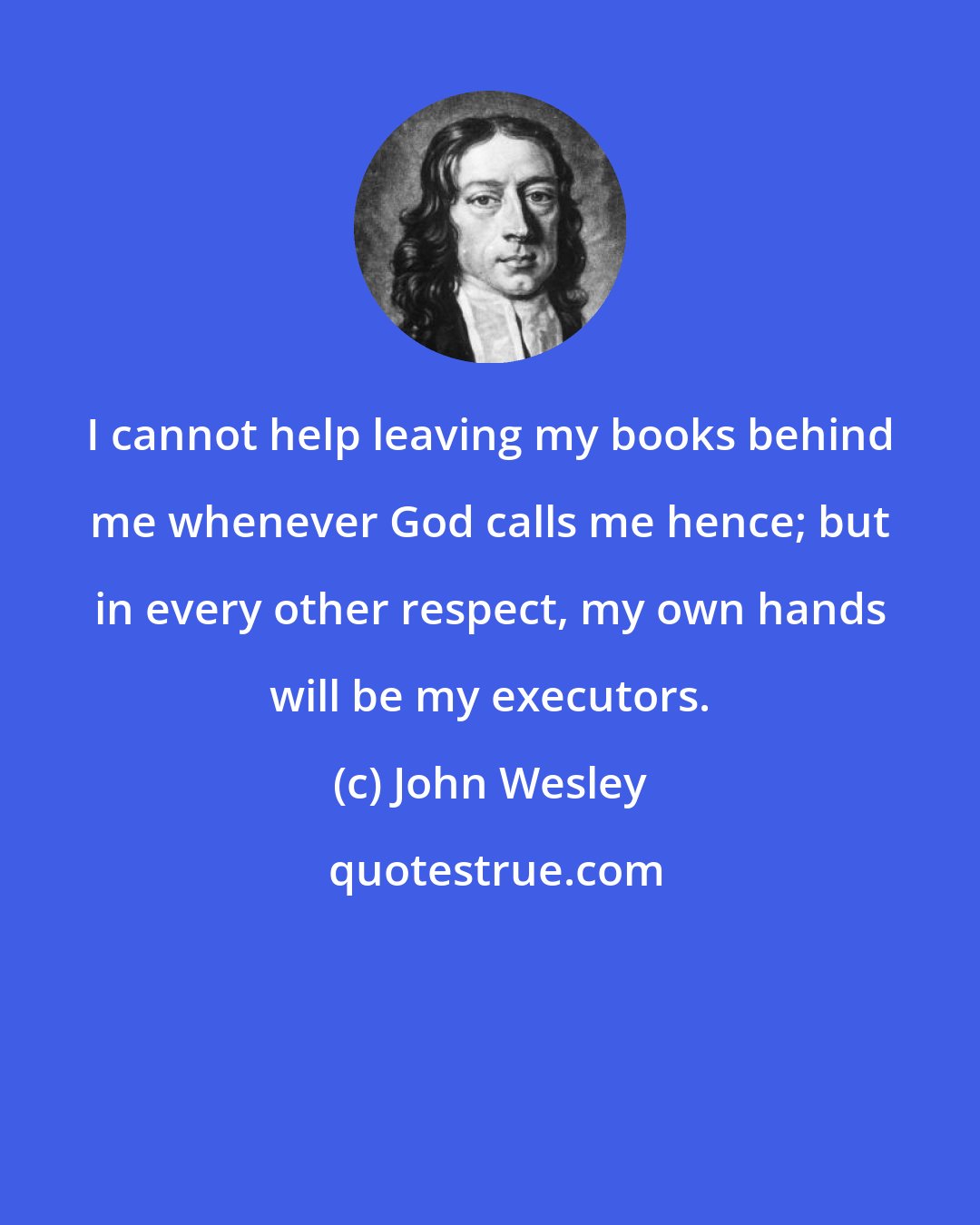 John Wesley: I cannot help leaving my books behind me whenever God calls me hence; but in every other respect, my own hands will be my executors.