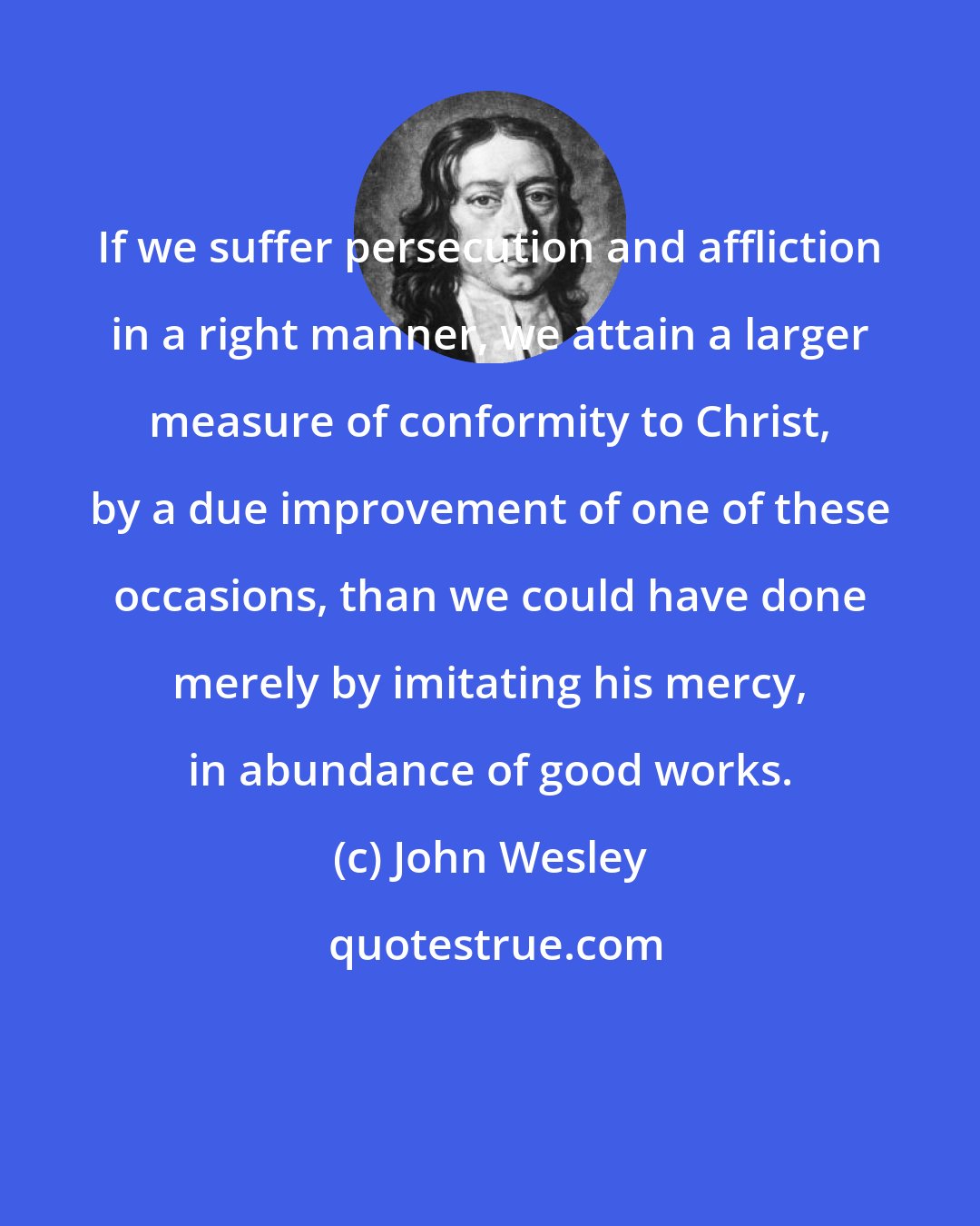 John Wesley: If we suffer persecution and affliction in a right manner, we attain a larger measure of conformity to Christ, by a due improvement of one of these occasions, than we could have done merely by imitating his mercy, in abundance of good works.