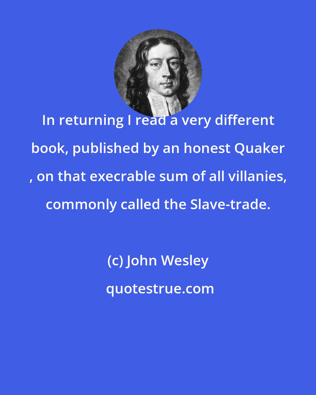 John Wesley: In returning I read a very different book, published by an honest Quaker , on that execrable sum of all villanies, commonly called the Slave-trade.