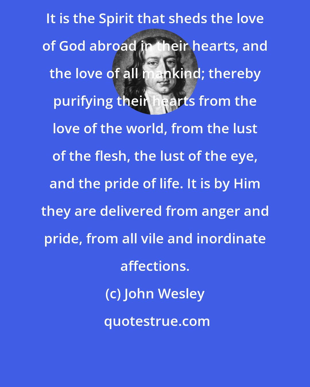 John Wesley: It is the Spirit that sheds the love of God abroad in their hearts, and the love of all mankind; thereby purifying their hearts from the love of the world, from the lust of the flesh, the lust of the eye, and the pride of life. It is by Him they are delivered from anger and pride, from all vile and inordinate affections.