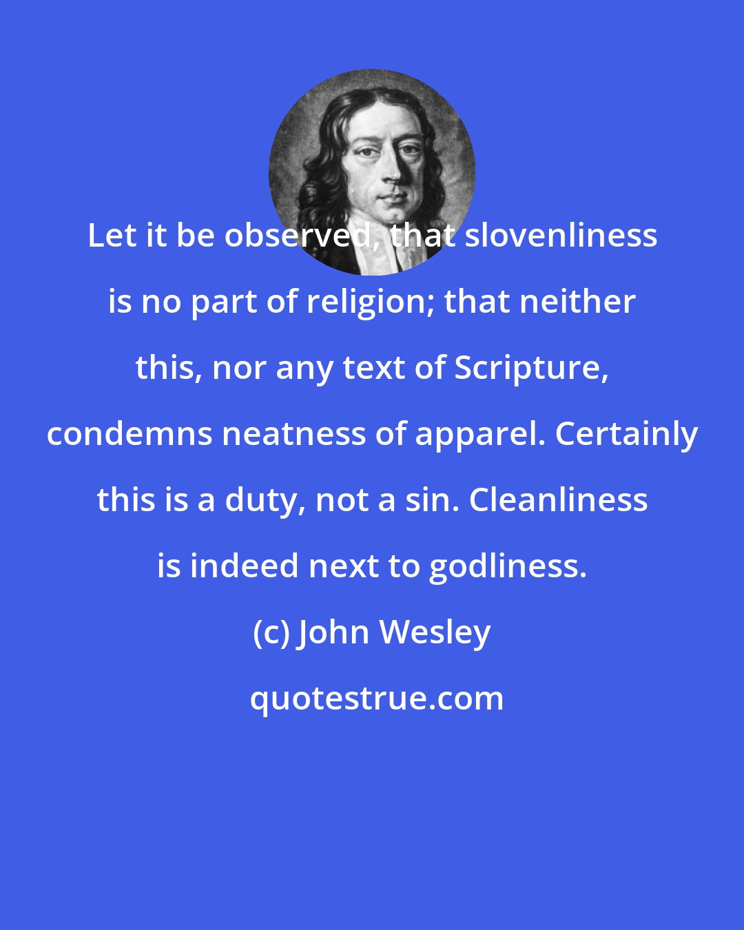 John Wesley: Let it be observed, that slovenliness is no part of religion; that neither this, nor any text of Scripture, condemns neatness of apparel. Certainly this is a duty, not a sin. Cleanliness is indeed next to godliness.