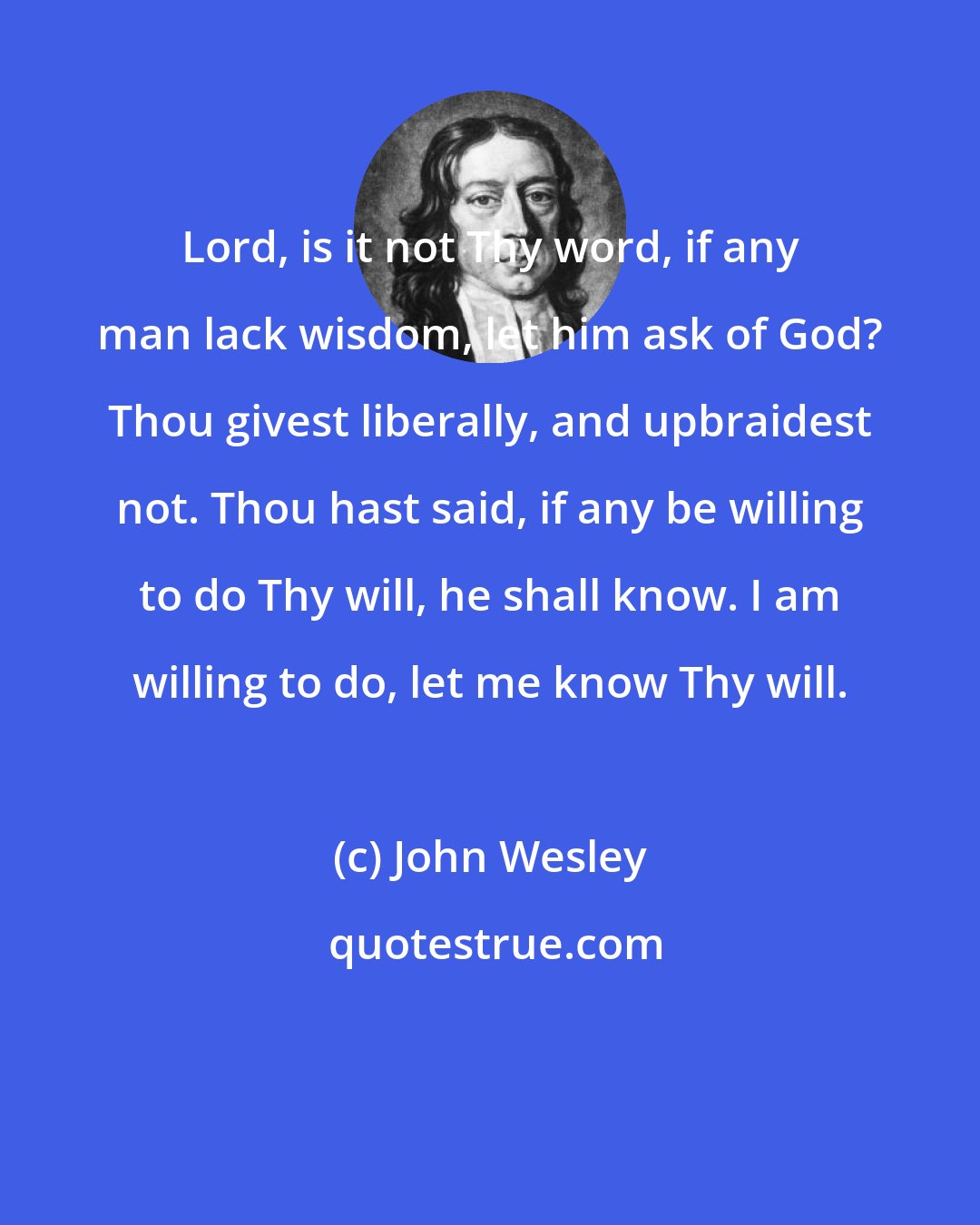 John Wesley: Lord, is it not Thy word, if any man lack wisdom, let him ask of God? Thou givest liberally, and upbraidest not. Thou hast said, if any be willing to do Thy will, he shall know. I am willing to do, let me know Thy will.