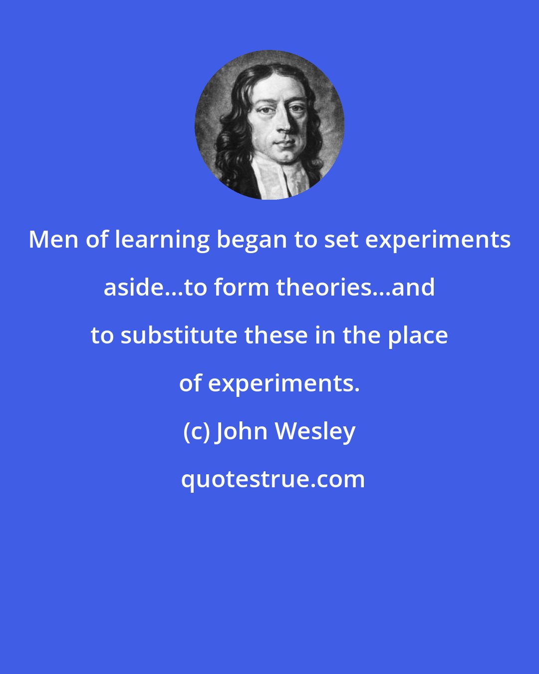 John Wesley: Men of learning began to set experiments aside...to form theories...and to substitute these in the place of experiments.