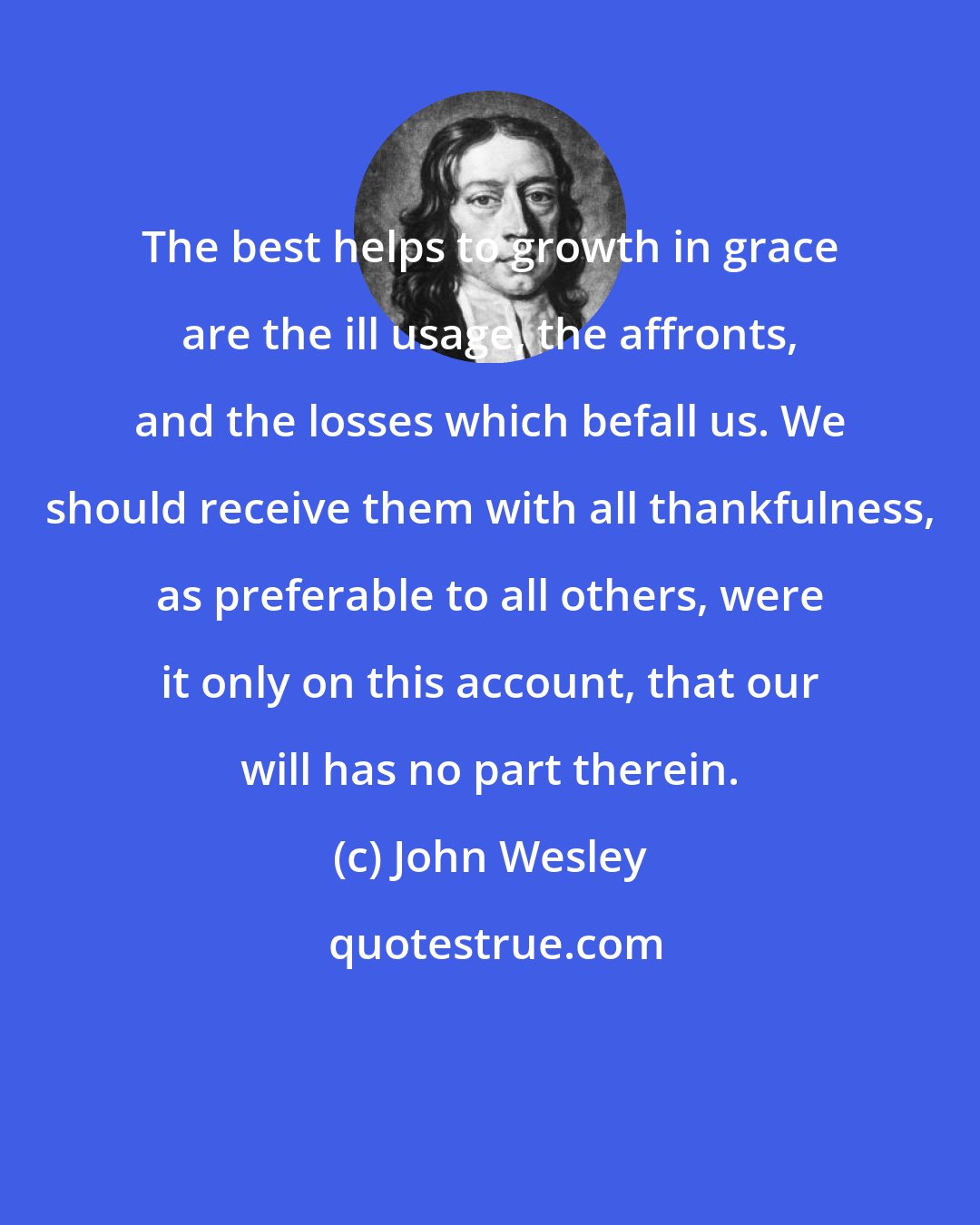 John Wesley: The best helps to growth in grace are the ill usage, the affronts, and the losses which befall us. We should receive them with all thankfulness, as preferable to all others, were it only on this account, that our will has no part therein.