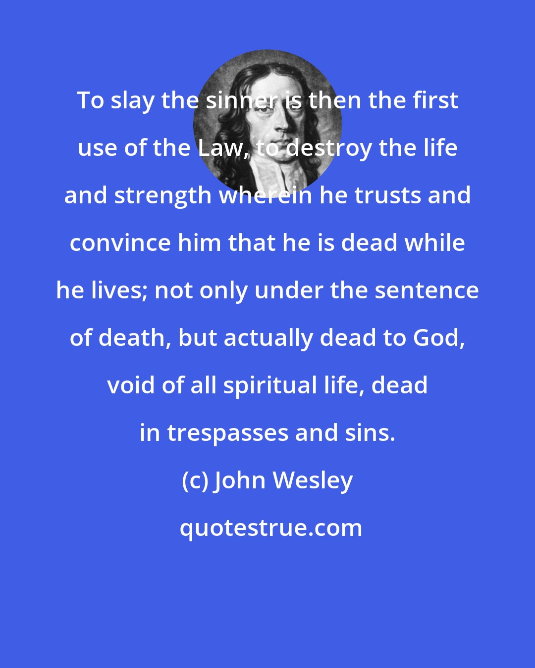 John Wesley: To slay the sinner is then the first use of the Law, to destroy the life and strength wherein he trusts and convince him that he is dead while he lives; not only under the sentence of death, but actually dead to God, void of all spiritual life, dead in trespasses and sins.