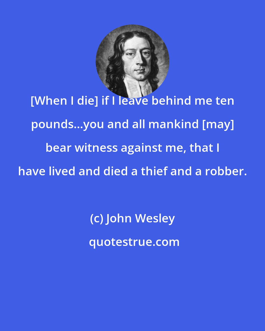 John Wesley: [When I die] if I leave behind me ten pounds...you and all mankind [may] bear witness against me, that I have lived and died a thief and a robber.