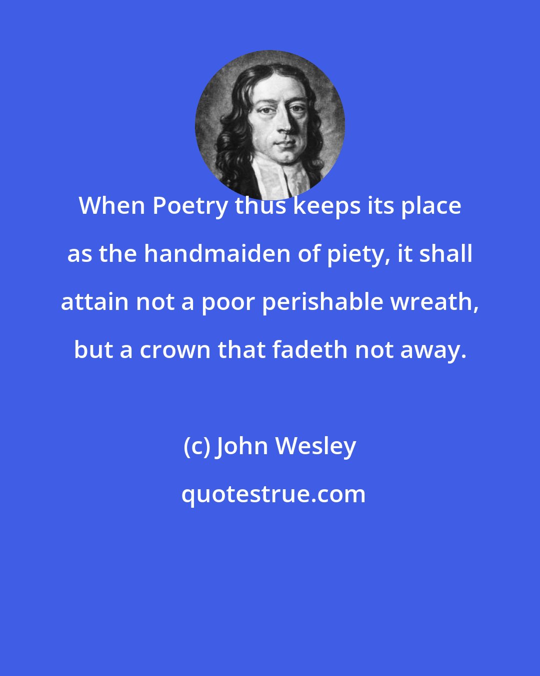 John Wesley: When Poetry thus keeps its place as the handmaiden of piety, it shall attain not a poor perishable wreath, but a crown that fadeth not away.
