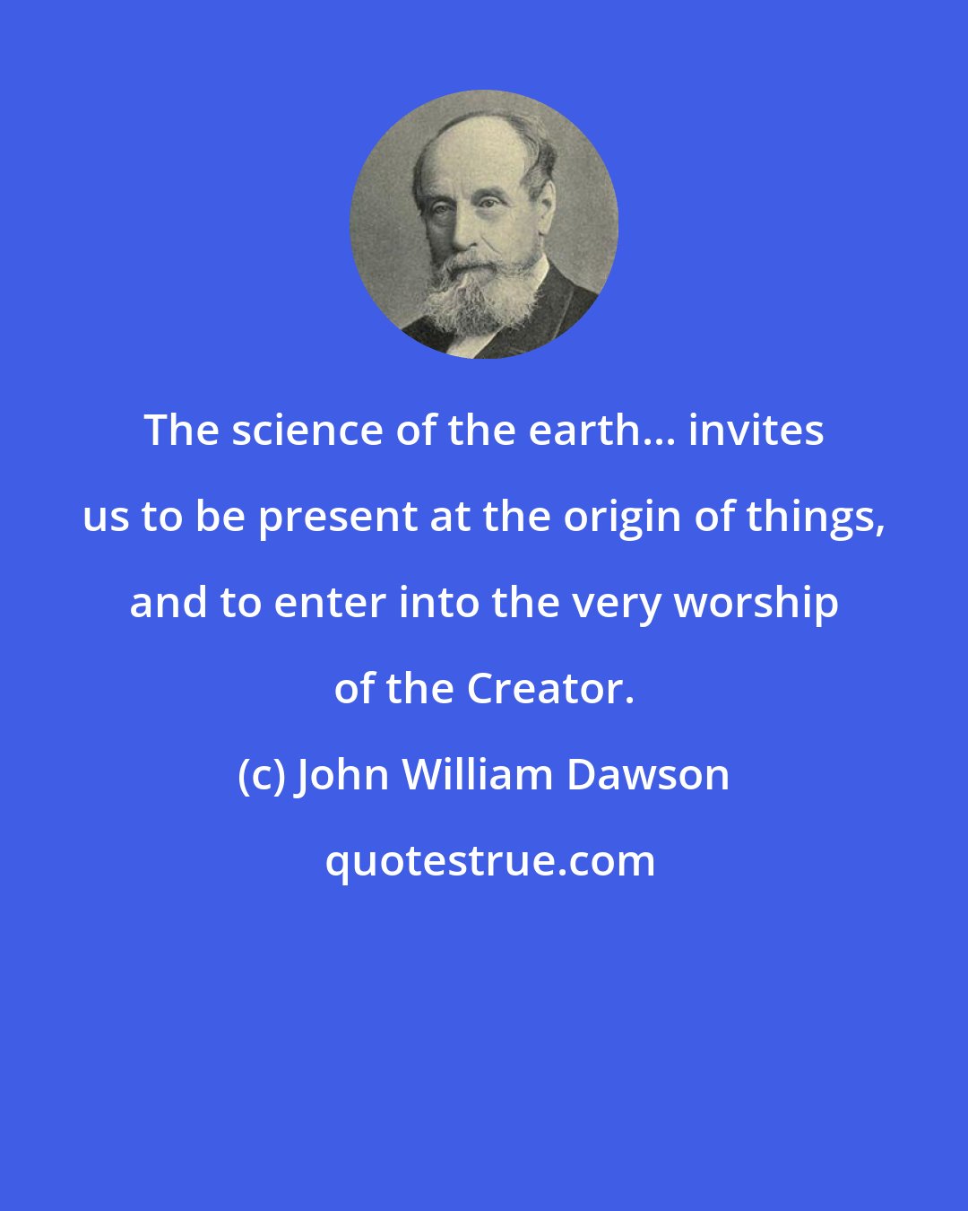 John William Dawson: The science of the earth... invites us to be present at the origin of things, and to enter into the very worship of the Creator.