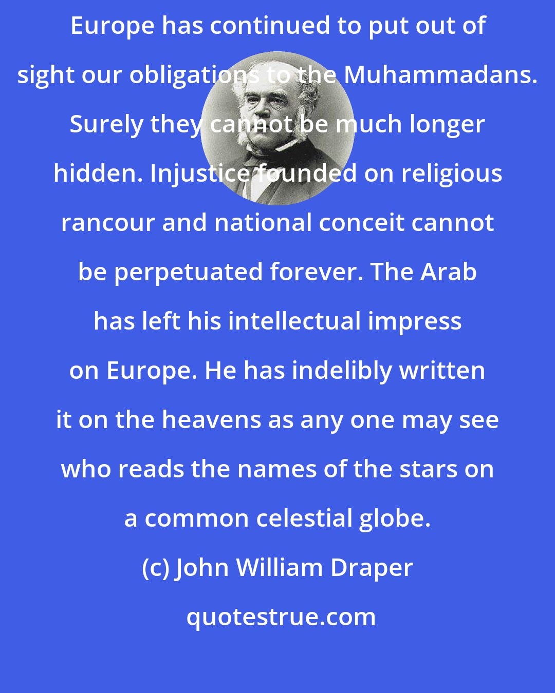 John William Draper: I have to deplore the systematic manner in which the literature of Europe has continued to put out of sight our obligations to the Muhammadans. Surely they cannot be much longer hidden. Injustice founded on religious rancour and national conceit cannot be perpetuated forever. The Arab has left his intellectual impress on Europe. He has indelibly written it on the heavens as any one may see who reads the names of the stars on a common celestial globe.